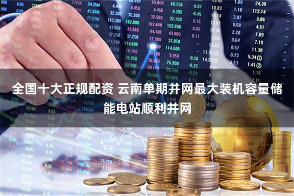 全国十大正规配资 云南单期并网最大装机容量储能电站顺利并网