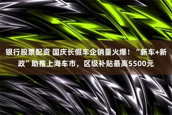 银行股票配资 国庆长假车企销量火爆！“新车+新政”助推上海车市，区级补贴最高5500元