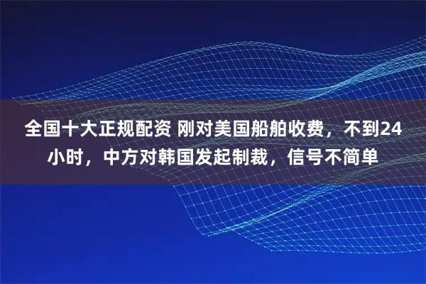 全国十大正规配资 刚对美国船舶收费，不到24小时，中方对韩国发起制裁，信号不简单