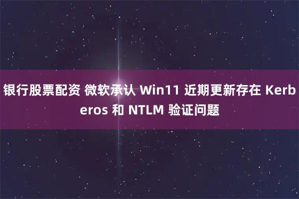 银行股票配资 微软承认 Win11 近期更新存在 Kerberos 和 NTLM 验证问题