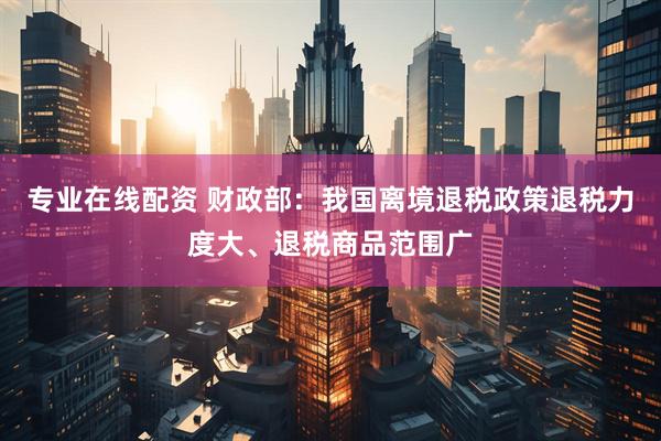 专业在线配资 财政部：我国离境退税政策退税力度大、退税商品范围广