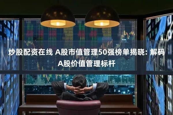 炒股配资在线 A股市值管理50强榜单揭晓: 解码A股价值管理标杆