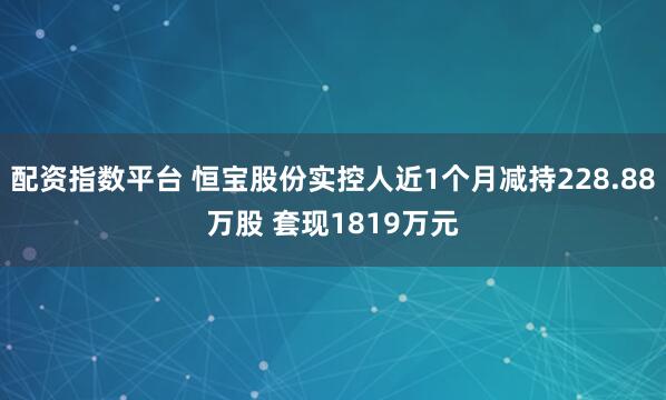 配资指数平台 恒宝股份实控人近1个月减持228.88万股 套现1819万元