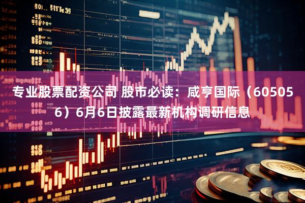 专业股票配资公司 股市必读：咸亨国际（605056）6月6日披露最新机构调研信息