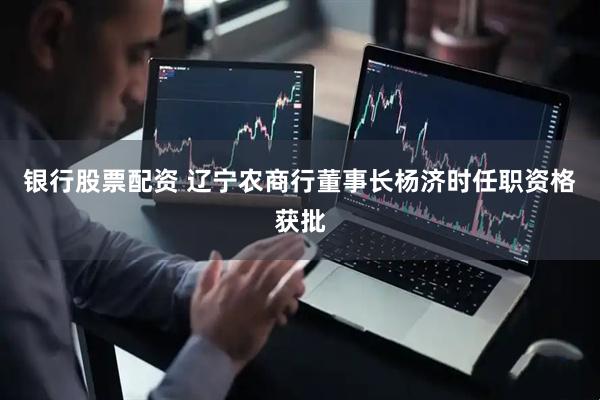 银行股票配资 辽宁农商行董事长杨济时任职资格获批