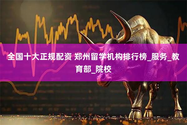 全国十大正规配资 郑州留学机构排行榜_服务_教育部_院校